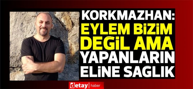 Korkmazhan:“Eylem bizim değil ama yapanların eline sağlık”