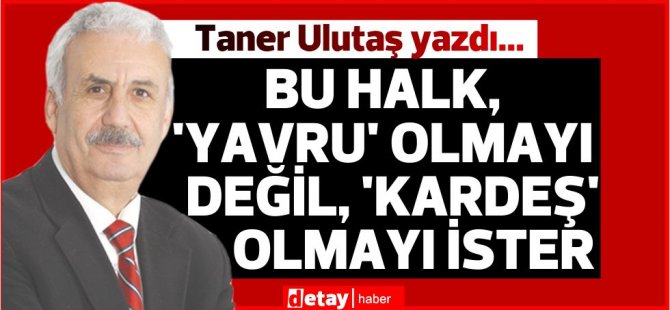 Taner Ulutaş yazdı...Bu halk, ‘Yavru’ olmayı değil, ‘Kardeş’ olmayı ister.