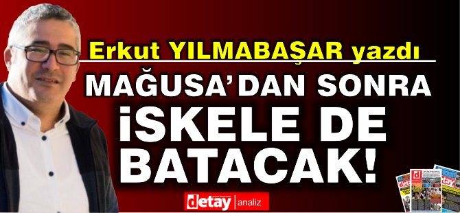 Erkut Yılmabaşar yazdı...Mağusa'dan sonra İskele de batacak!