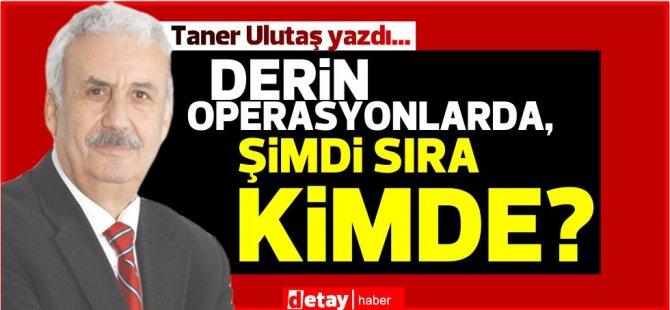 Taner Ulutaş yazdı... Derin operasyonlarda, şimdi sıra kimde?