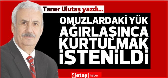 Taner Ulutaş yazdı... Omuzlardaki yük ağırlaşınca kurtulmak istenildi!...