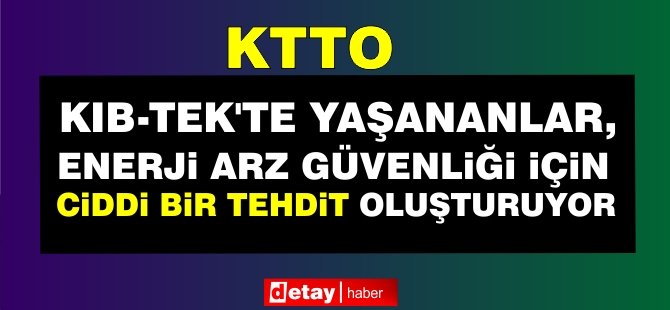 KTTO: Kıb-Tek’te Yaşananlar, Enerji Arz Güvenliği İçin Ciddi Bir Tehdit Oluşturuyor