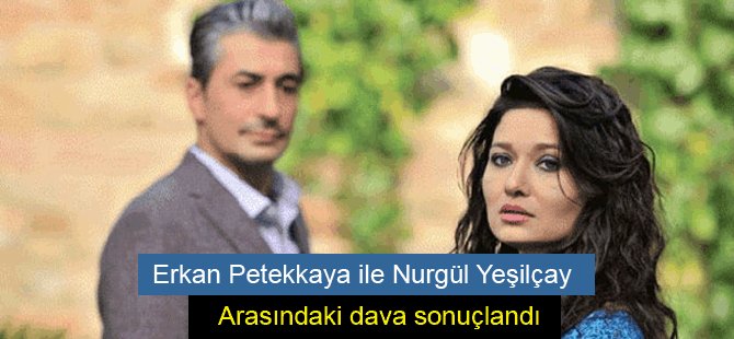 Erkan Petekkaya ile Nurgül Yeşilçay arasındaki dava sonuçlandı